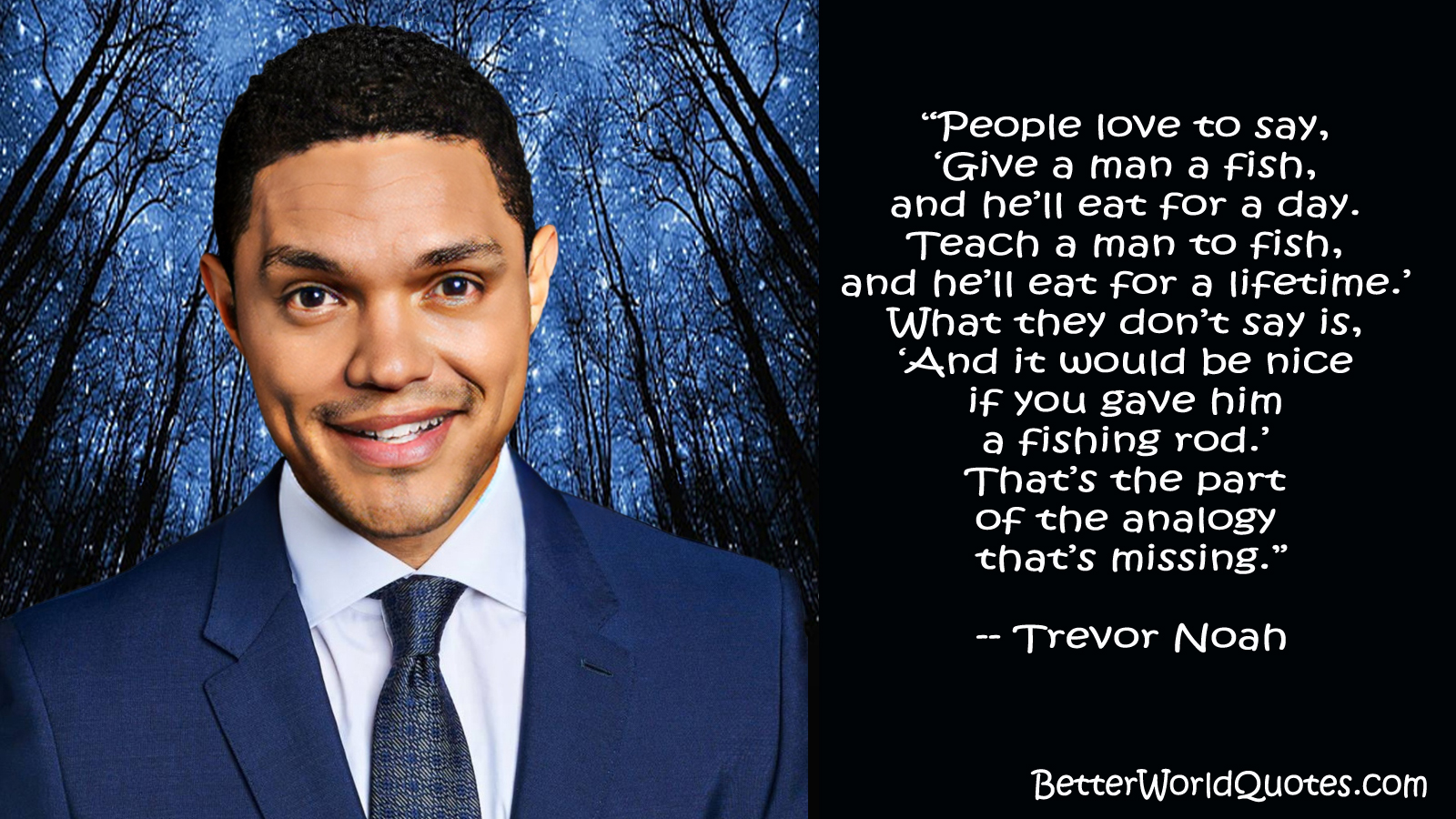 Trevor Noah: “People love to say, “Give a man a fish, and he’ll eat for a day. Teach a man to fish, and he’ll eat for a lifetime.” What they don’t say is, “And it would be nice if you gave him a fishing rod.” That’s the part of the analogy that’s missing.